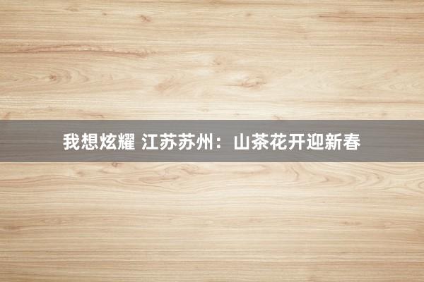 我想炫耀 江苏苏州：山茶花开迎新春