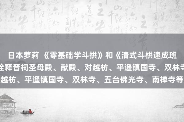 日本萝莉 《零基础学斗拱》和《清式斗栱速成班》更新换代！加多实地诠释晋祠圣母殿、献殿、对越枋、平遥镇国寺、双林寺、五台佛光寺、南禅寺等