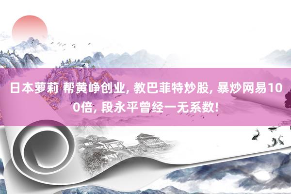 日本萝莉 帮黄峥创业， 教巴菲特炒股， 暴炒网易100倍， 段永平曾经一无系数!