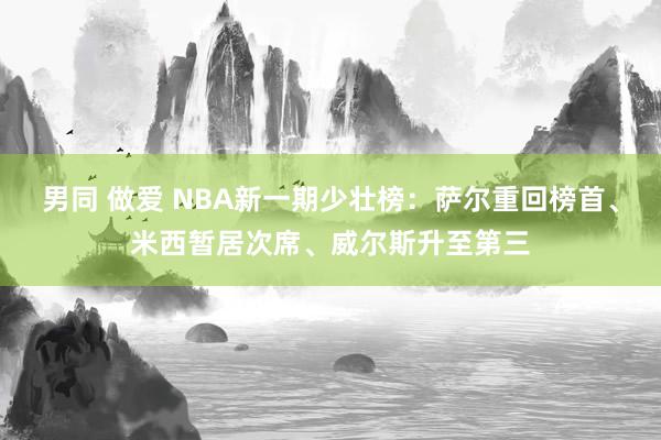 男同 做爱 NBA新一期少壮榜：萨尔重回榜首、米西暂居次席、威尔斯升至第三
