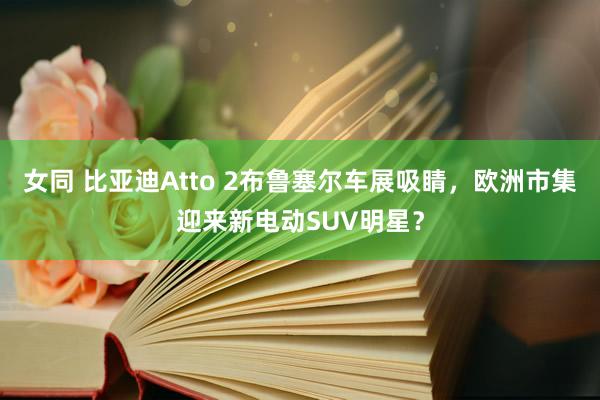 女同 比亚迪Atto 2布鲁塞尔车展吸睛，欧洲市集迎来新电动SUV明星？