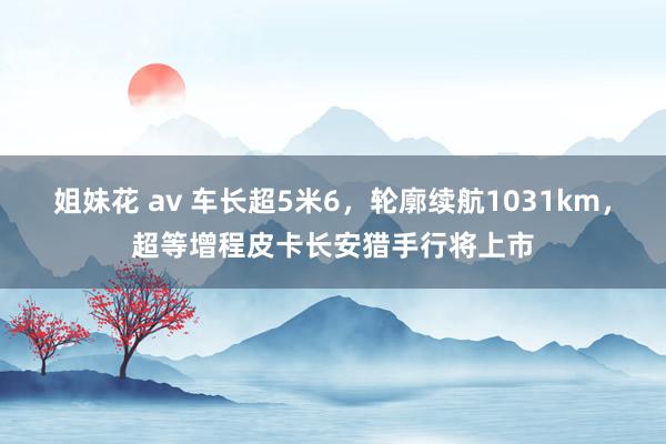 姐妹花 av 车长超5米6，轮廓续航1031km，超等增程皮卡长安猎手行将上市