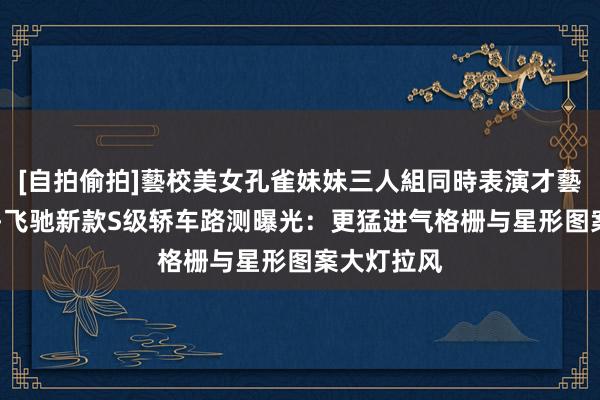 [自拍偷拍]藝校美女孔雀妹妹三人組同時表演才藝 梅赛德斯-飞驰新款S级轿车路测曝光：更猛进气格栅与星形图案大灯拉风