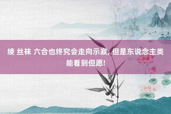 绫 丝袜 六合也终究会走向示寂， 但是东说念主类能看到但愿!