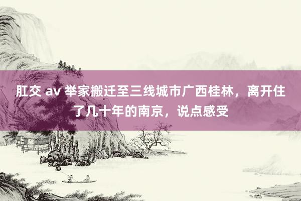 肛交 av 举家搬迁至三线城市广西桂林，离开住了几十年的南京，说点感受