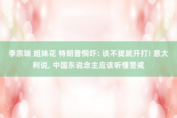 李宗瑞 姐妹花 特朗普恫吓: 谈不拢就开打! 意大利说， 中国东说念主应该听懂警戒