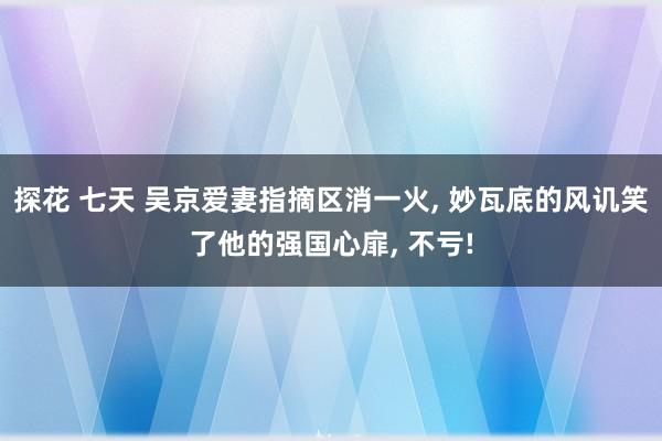 探花 七天 吴京爱妻指摘区消一火， 妙瓦底的风讥笑了他的强国心扉， 不亏!