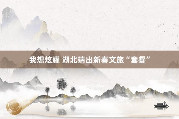 我想炫耀 湖北端出新春文旅“套餐”