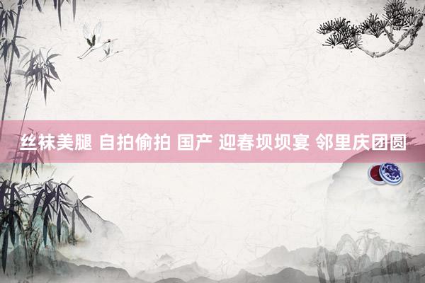 丝袜美腿 自拍偷拍 国产 迎春坝坝宴 邻里庆团圆