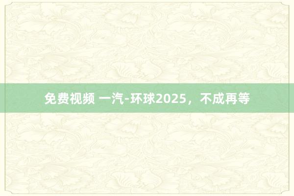 免费视频 一汽-环球2025，不成再等