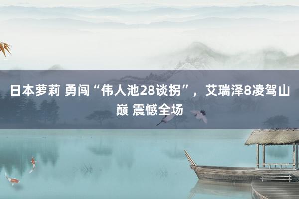 日本萝莉 勇闯“伟人池28谈拐”，艾瑞泽8凌驾山巅 震憾全场