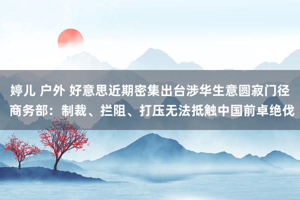 婷儿 户外 好意思近期密集出台涉华生意圆寂门径 商务部：制裁、拦阻、打压无法抵触中国前卓绝伐