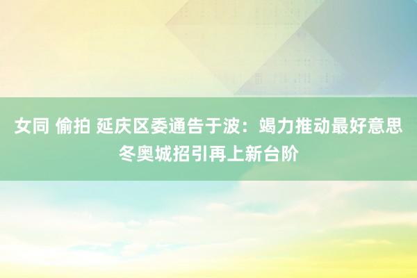 女同 偷拍 延庆区委通告于波：竭力推动最好意思冬奥城招引再上新台阶