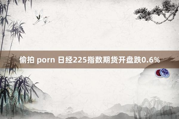 偷拍 porn 日经225指数期货开盘跌0.6%