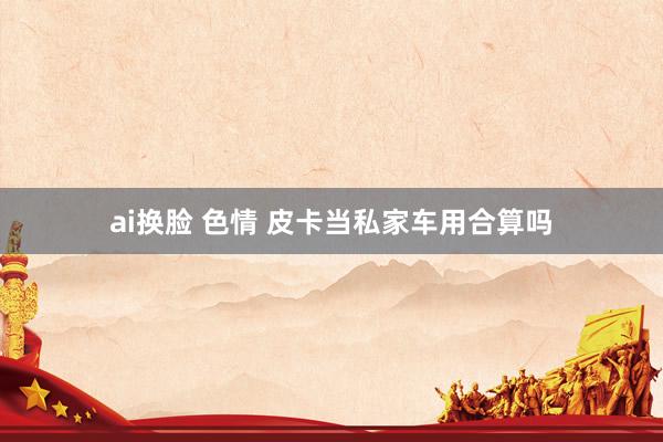ai换脸 色情 皮卡当私家车用合算吗