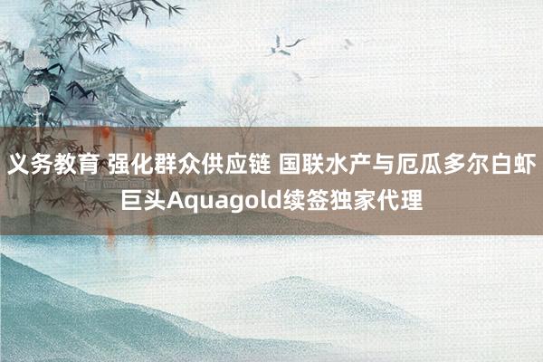 义务教育 强化群众供应链 国联水产与厄瓜多尔白虾巨头Aquagold续签独家代理