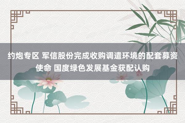 约炮专区 军信股份完成收购调遣环境的配套募资使命 国度绿色发展基金获配认购