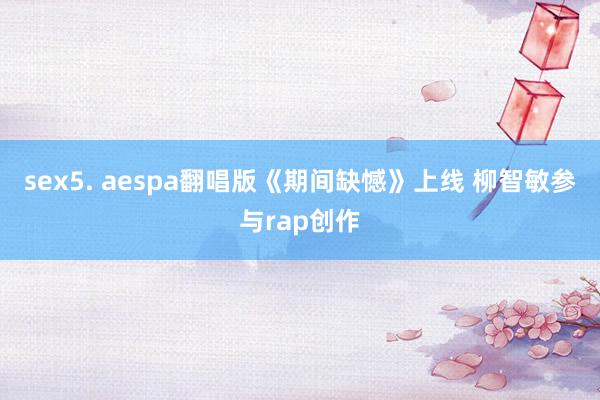 sex5. aespa翻唱版《期间缺憾》上线 柳智敏参与rap创作