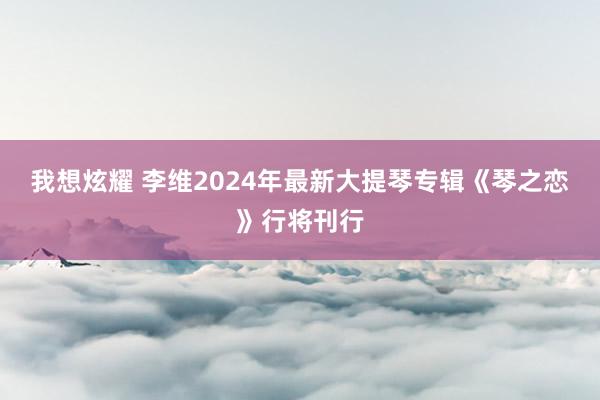 我想炫耀 李维2024年最新大提琴专辑《琴之恋》行将刊行