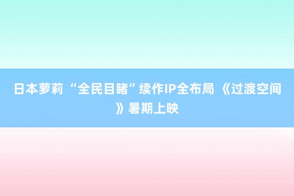 日本萝莉 “全民目睹”续作IP全布局 《过渡空间》暑期上映