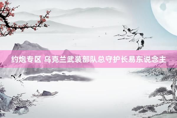 约炮专区 乌克兰武装部队总守护长易东说念主