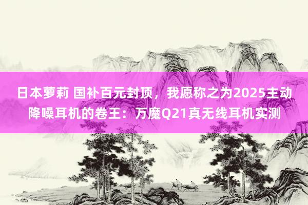 日本萝莉 国补百元封顶，我愿称之为2025主动降噪耳机的卷王：万魔Q21真无线耳机实测