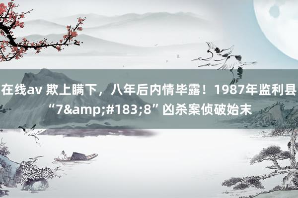 在线av 欺上瞒下，八年后内情毕露！1987年监利县“7&#183;8”凶杀案侦破始末