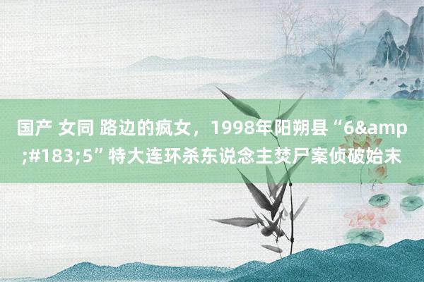 国产 女同 路边的疯女，1998年阳朔县“6&#183;5”特大连环杀东说念主焚尸案侦破始末