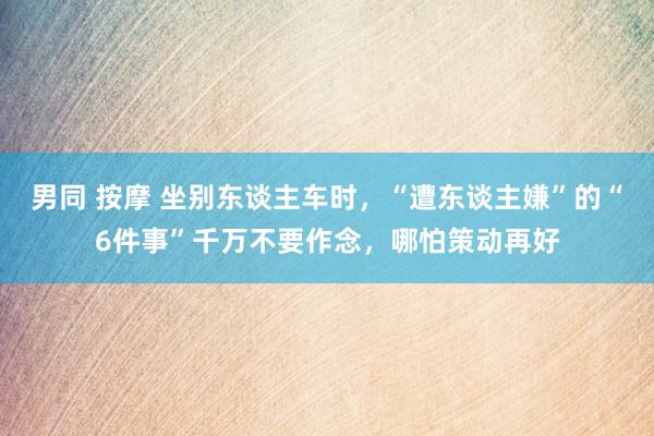 男同 按摩 坐别东谈主车时，“遭东谈主嫌”的“6件事”千万不要作念，哪怕策动再好
