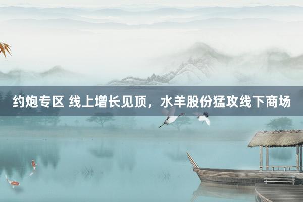 约炮专区 线上增长见顶，水羊股份猛攻线下商场
