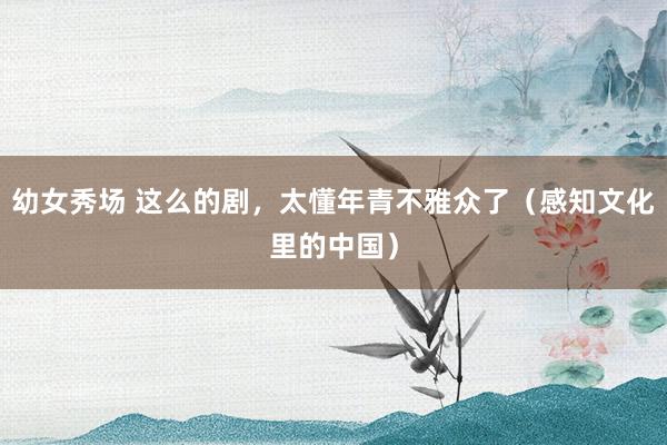 幼女秀场 这么的剧，太懂年青不雅众了（感知文化里的中国）