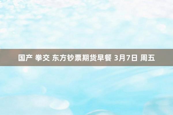 国产 拳交 东方钞票期货早餐 3月7日 周五