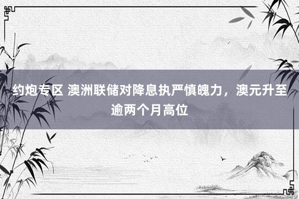 约炮专区 澳洲联储对降息执严慎魄力，澳元升至逾两个月高位