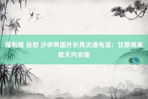 福利姬 自慰 沙伊两国外长再次通电话：甘愿将来数天内会面