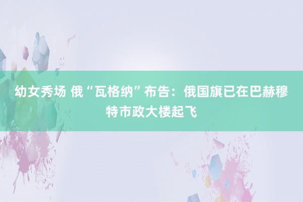 幼女秀场 俄“瓦格纳”布告：俄国旗已在巴赫穆特市政大楼起飞