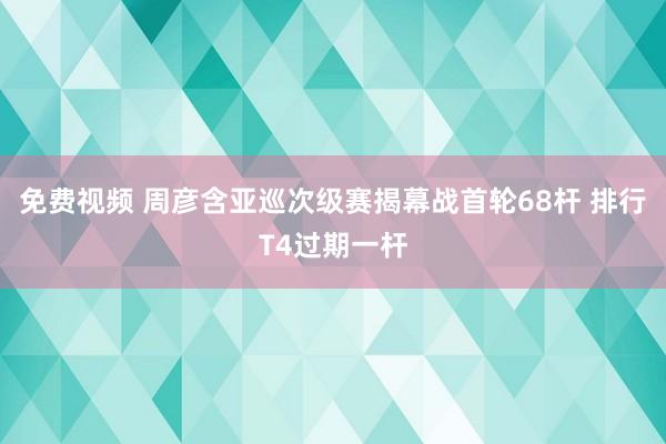免费视频 周彦含亚巡次级赛揭幕战首轮68杆 排行T4过期一杆