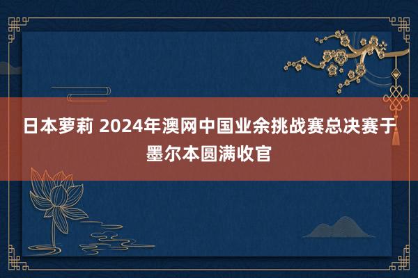 日本萝莉 2024年澳网中国业余挑战赛总决赛于墨尔本圆满收官