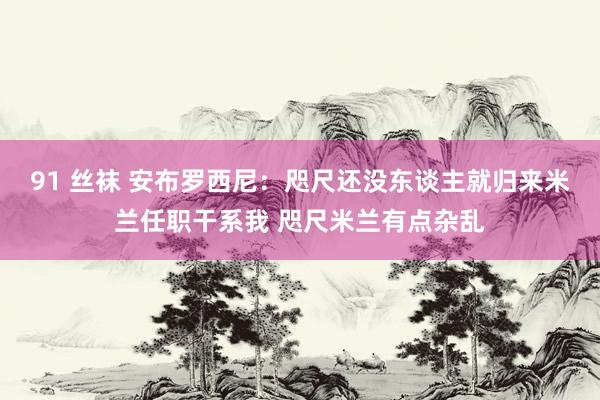 91 丝袜 安布罗西尼：咫尺还没东谈主就归来米兰任职干系我 咫尺米兰有点杂乱