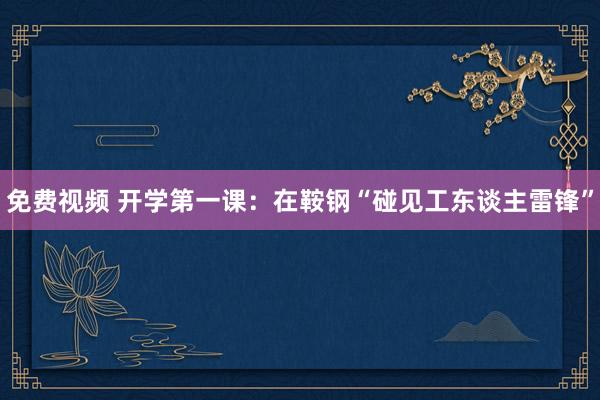免费视频 开学第一课：在鞍钢“碰见工东谈主雷锋”
