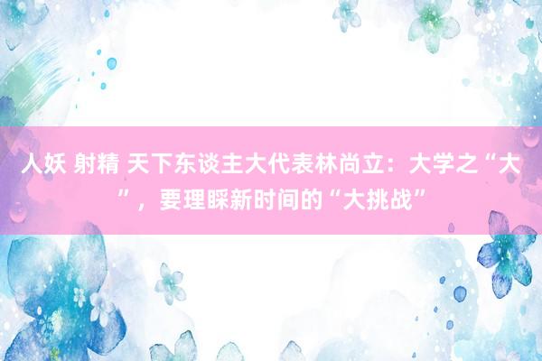 人妖 射精 天下东谈主大代表林尚立：大学之“大”，要理睬新时间的“大挑战”