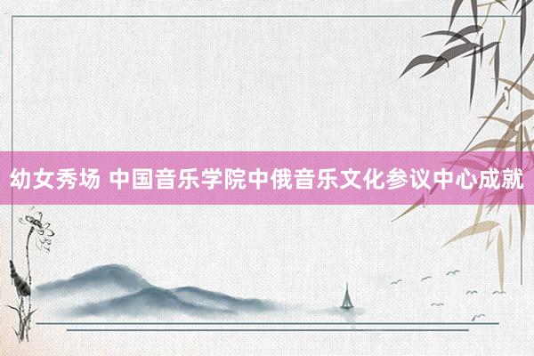 幼女秀场 中国音乐学院中俄音乐文化参议中心成就