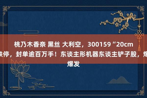 桃乃木香奈 黑丝 大利空，300159“20cm”跌停，封单逾百万手！东谈主形机器东谈主铲子股，爆发
