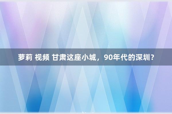 萝莉 视频 甘肃这座小城，90年代的深圳？