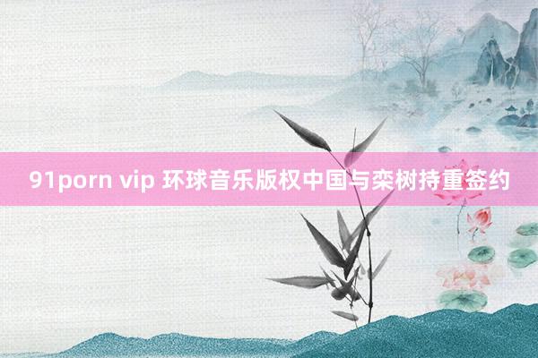 91porn vip 环球音乐版权中国与栾树持重签约