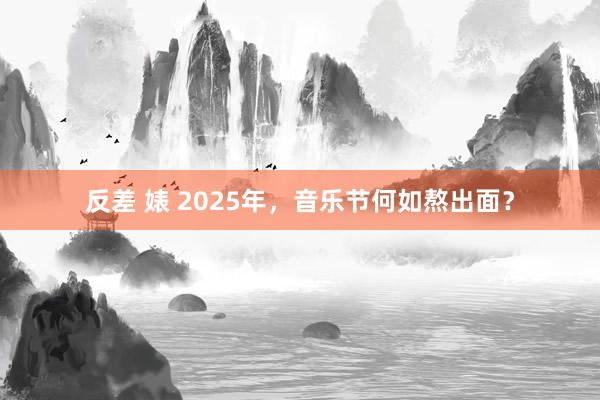 反差 婊 2025年，音乐节何如熬出面？