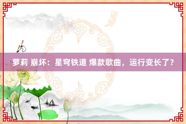 萝莉 崩坏：星穹铁道 爆款歌曲，运行变长了？