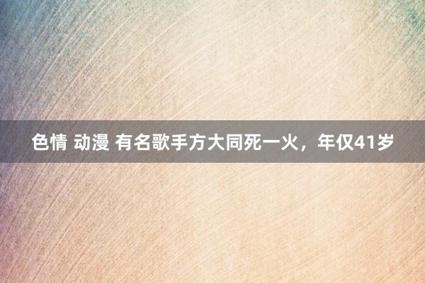 色情 动漫 有名歌手方大同死一火，年仅41岁