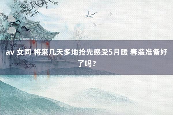 av 女同 将来几天多地抢先感受5月暖 春装准备好了吗？