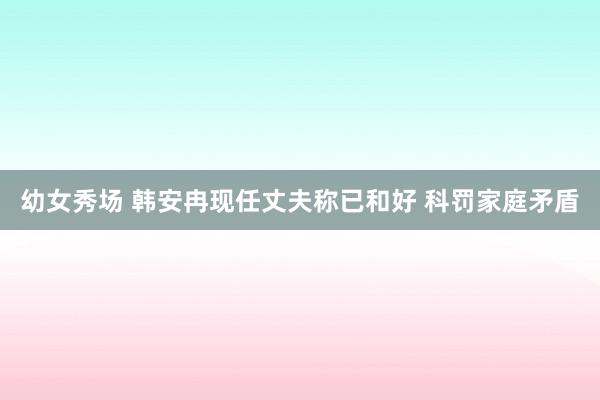 幼女秀场 韩安冉现任丈夫称已和好 科罚家庭矛盾