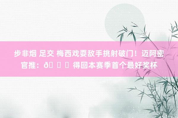 步非烟 足交 梅西戏耍敌手挑射破门！迈阿密官推：🐐得回本赛季首个最好奖杯